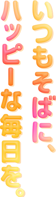 いつもそばに、ハッピーな毎日を
